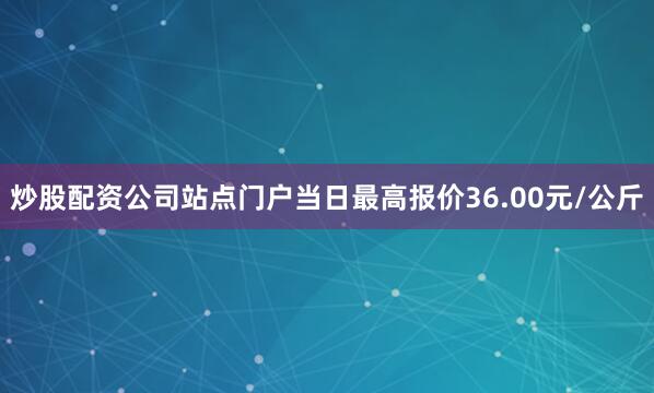 炒股配资公司站点门户当日最高报价36.00元/公斤