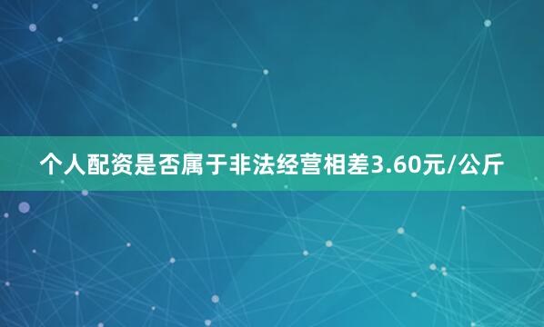 个人配资是否属于非法经营相差3.60元/公斤