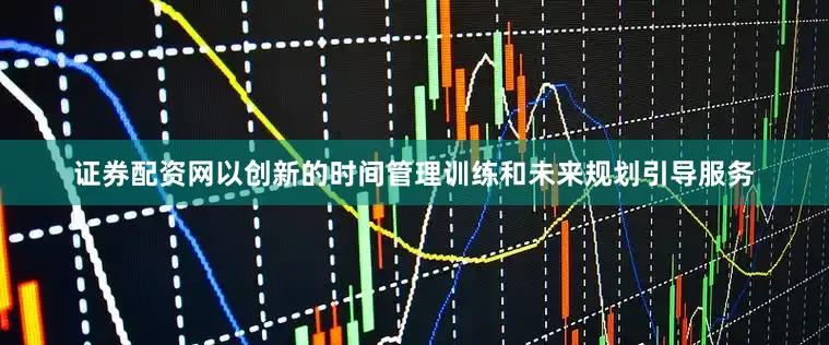证券配资网以创新的时间管理训练和未来规划引导服务