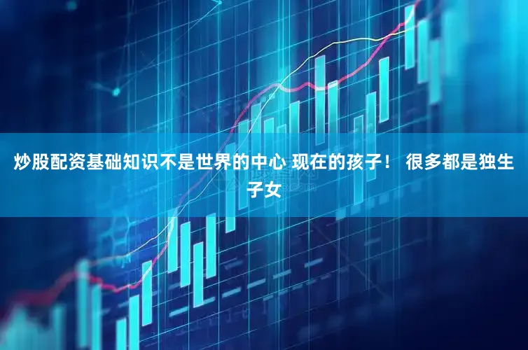 炒股配资基础知识不是世界的中心 现在的孩子！ 很多都是独生子女
