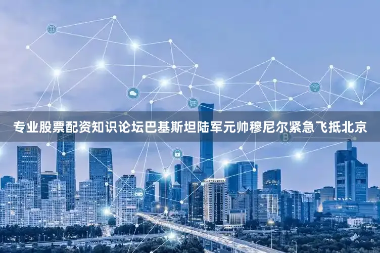 专业股票配资知识论坛巴基斯坦陆军元帅穆尼尔紧急飞抵北京