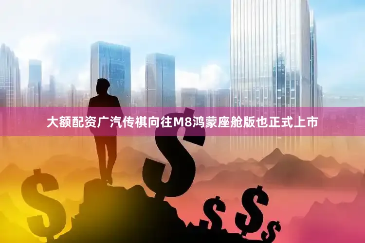 大额配资广汽传祺向往M8鸿蒙座舱版也正式上市