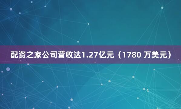 配资之家公司营收达1.27亿元(1780 万美元)