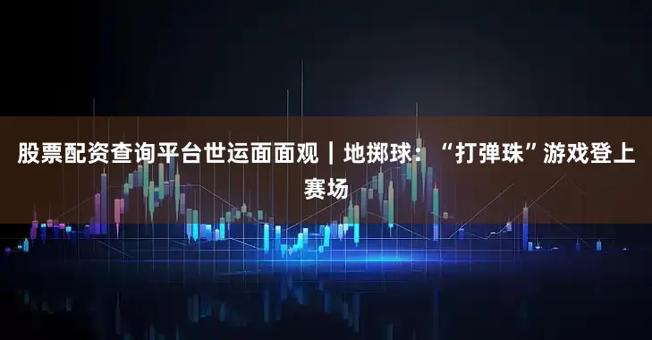 股票配资查询平台世运面面观｜地掷球：“打弹珠”游戏登上赛场