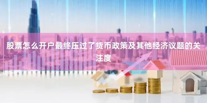股票怎么开户最终压过了货币政策及其他经济议题的关注度