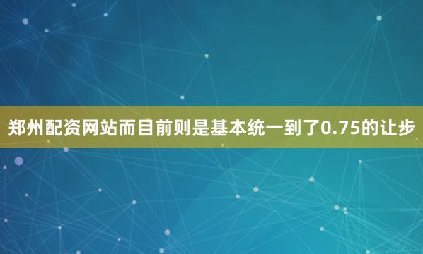 郑州配资网站而目前则是基本统一到了0.75的让步