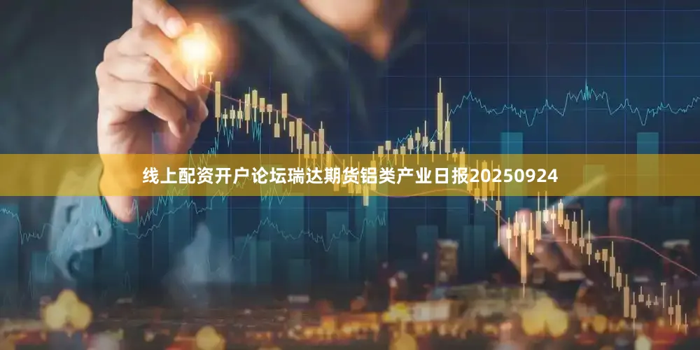 线上配资开户论坛瑞达期货铝类产业日报20250924