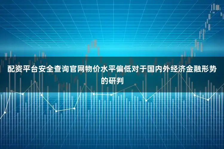 配资平台安全查询官网　　物价水平偏低　　对于国内外经济金融形势的研判