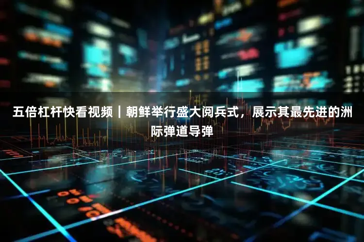 五倍杠杆快看视频｜朝鲜举行盛大阅兵式，展示其最先进的洲际弹道导弹